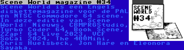 Scene World magazine #34 | Scene World is een Engels diskettemagazine voor de PAL en NTSC Commodore 64 scene. In deze editie van Scene World: Nieuws, CBMPRGStudio, Turbo Coder 64, Book Scene, ZZap! 64 Live 2023, VCF SoCal 2024, The 400Mini, Chris Huelsbeck, Jon Hare en Eleonora Sayaka.