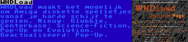 WHDLoad | WHDLoad maakt het mogelijk om Amiga diskette spelletjes vanaf je harde schijf te spelen. Nieuw: Glubble, Centerbase: Science-Fiction, Pop-Up en Evolution. Geactualiseerd: Pop-Up.