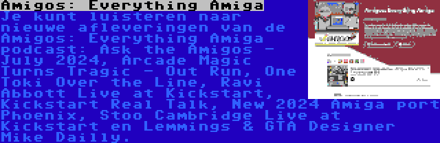 Amigos: Everything Amiga | Je kunt luisteren naar nieuwe afleveringen van de Amigos: Everything Amiga podcast: Ask the Amigos - July 2024, Arcade Magic Turns Tragic - Out Run, One Toki Over the Line, Ravi Abbott Live at Kickstart, Kickstart Real Talk, New 2024 Amiga port Phoenix, Stoo Cambridge Live at Kickstart en Lemmings & GTA Designer Mike Dailly.