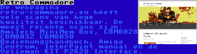 Retro Commodore | De webpagina retro-commodore.eu heeft vele scans van hoge kwaliteit beschikbaar. De meest recente scans zijn: AmiTech MiniMem Box, CBM8028 CBM8032 CBM8050 Bedienungshandbuch, Amiga Centrum, InterPaint manual en de Velleman KIT P2628 Interface.