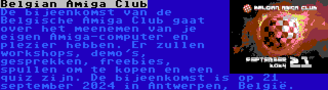 Belgian Amiga Club | De bijeenkomst van de Belgische Amiga Club gaat over het meenemen van je eigen Amiga-computer en plezier hebben. Er zullen workshops, demo's, gesprekken, freebies, spullen om te kopen en een quiz zijn. De bijeenkomst is op 21 september 2024 in Antwerpen, België.