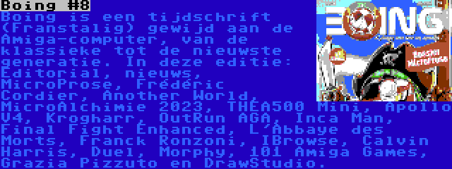 Boing #8 | Boing is een tijdschrift (Franstalig) gewijd aan de Amiga-computer, van de klassieke tot de nieuwste generatie. In deze editie: Editorial, nieuws, MicroProse, Frédéric Cordier, Another World, MicroAlchimie 2023, THEA500 Mini, Apollo V4, Krogharr, OutRun AGA, Inca Man, Final Fight Enhanced, L'Abbaye des Morts, Franck Ronzoni, IBrowse, Calvin Harris, Duel, Morphy, 101 Amiga Games, Grazia Pizzuto en DrawStudio.