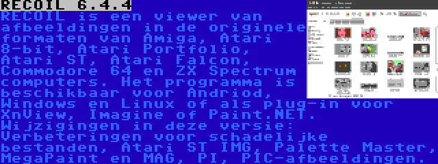 RECOIL 6.4.4 | RECOIL is een viewer van afbeeldingen in de originele formaten van Amiga, Atari 8-bit, Atari Portfolio, Atari ST, Atari Falcon, Commodore 64 en ZX Spectrum computers. Het programma is beschikbaar voor Andriod, Windows en Linux of als plug-in voor XnView, Imagine of Paint.NET. Wijzigingen in deze versie: Verbeteringen voor schadelijke bestanden, Atari ST IMG, Palette Master, MegaPaint en MAG, PI, PIC-afbeeldingen.