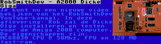 RobSmithDev - A2000 Dicke Olga | Je kunt nu een nieuwe video bekijken van het RobSmithDev YouTube-kanaal. In deze aflevering: Rob zal de Dicke Olga installeren en testen voor de Amiga 2000 computer. De eigenschappen zijn: MC68030 CPU @ 50Mhz, FPU en 128 MB fast-ram.