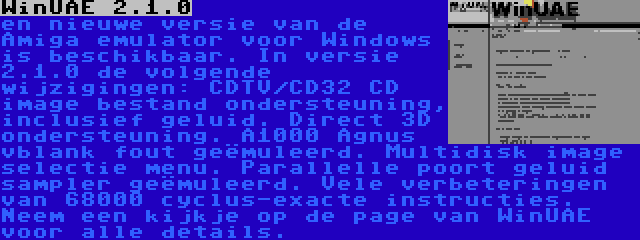 WinUAE 2.1.0 | en nieuwe versie van de Amiga emulator voor Windows is beschikbaar. In versie 2.1.0 de volgende wijzigingen: CDTV/CD32 CD image bestand ondersteuning, inclusief geluid. Direct 3D ondersteuning. A1000 Agnus vblank fout geëmuleerd. Multidisk image selectie menu. Parallelle poort geluid sampler geëmuleerd. Vele verbeteringen van 68000 cyclus-exacte instructies. Neem een kijkje op de page van WinUAE voor alle details.