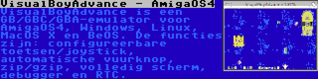 VisualBoyAdvance - AmigaOS4 | VisualBoyAdvance is een GB/GBC/GBA-emulator voor AmigaOS4, Windows, Linux, MacOS X en BeOS. De functies zijn: configureerbare toetsen/joystick, automatische vuurknop, zip/gzip, volledig scherm, debugger en RTC.