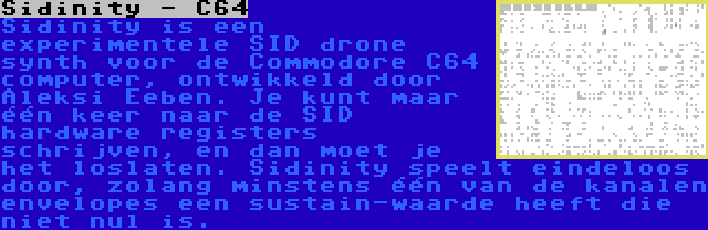 Sidinity - C64 | Sidinity is een experimentele SID drone synth voor de Commodore C64 computer, ontwikkeld door Aleksi Eeben. Je kunt maar één keer naar de SID hardware registers schrijven, en dan moet je het loslaten. Sidinity speelt eindeloos door, zolang minstens één van de kanalen envelopes een sustain-waarde heeft die niet nul is.