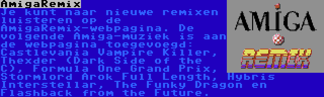 AmigaRemix | Je kunt naar nieuwe remixen luisteren op de AmigaRemix-webpagina. De volgende Amiga-muziek is aan de webpagina toegevoegd: Castlevania Vampire Killer, Thexder (Dark Side of the C), Formula One Grand Prix, Stormlord Arok Full Length, Hybris Interstellar, The Funky Dragon en Flashback from the Future.