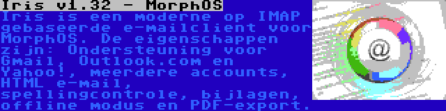 Iris v1.32 - MorphOS | Iris is een moderne op IMAP gebaseerde e-mailclient voor MorphOS. De eigenschappen zijn: Ondersteuning voor Gmail, Outlook.com en Yahoo!, meerdere accounts, HTML e-mail, spellingcontrole, bijlagen, offline modus en PDF-export.