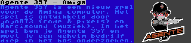 Agente 357 - Amiga | Agente 357 is een nieuw spel voor de Amiga computer. Het spel is ontwikkeld door jojo073 (code & pixels) en Narcisound (muziek). In het spel ben je Agente 357 en moet je een geheim bedrijf diep in het bos onderzoeken.