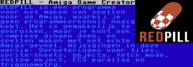 REDPILL - Amiga Game Creator | REDPILL is een programma voor het maken van spellen voor de Amiga, waarbij je geen programmeerkennis nodig hebt. Het is gemakkelijk te gebruiken, maar je kunt ook complexe dingen doen, en spellen maken met het echte Amiga-gevoel. Wijzigingen in deze versie: Verbeteringen voor tiles, sprite-sheets, objects, fetch mode, follow object, ECS parallax en trigonometry.