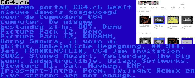 C64.ch | De demo portal C64.ch heeft nieuwe demo's toegevoegd voor de Commodore C64 computer. De nieuwe bestanden zijn: 007, Demo Picture Pack 12, Demo Picture Pack 12, KUDAMM, Horny Sandra, il volo di ghitus, Unheimliche Begegnung, XX-911, Jet, FRANKENSTEIN, C64 Jam Invitation 2002, Stoned Mozart, Yesterday, The Big song, Indestructible, Galaxy Softworks, Viewture #1, Cat, Mayhem, EMP, Trias-Art-Intro, Poem, Twilight Remix en Five screens are not enough.