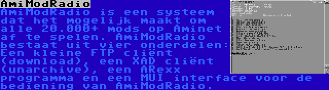 AmiModRadio | AmiModRadio is een systeem dat het mogelijk maakt om alle 20.000+ mods op Aminet af te spelen. AmiModRadio bestaat uit vier onderdelen: Een kleine FTP cliënt (download), een XAD cliënt (unarchive), een ARexx programma en een MUI interface voor de bediening van AmiModRadio.