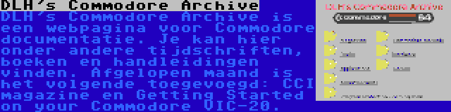 DLH's Commodore Archive | DLH's Commodore Archive is een webpagina voor Commodore documentatie. Je kan hier onder andere tijdschriften, boeken en handleidingen vinden. Afgelopen maand is het volgende toegevoegd: CCI magazine en Getting Started on your Commodore VIC-20.