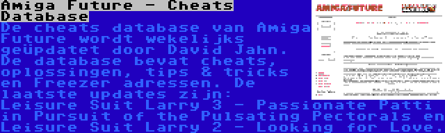 Amiga Future - Cheats Database | De cheats database van Amiga Future wordt wekelijks geüpdatet door David Jahn. De database bevat cheats, oplossingen, tips & tricks en Freezer adressen. De laatste updates zijn: Leisure Suit Larry 3 - Passionate Patti in Pursuit of the Pulsating Pectorals en Leisure Suit Larry 2 - Looking for Love.