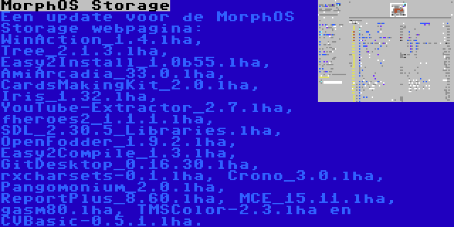 MorphOS Storage | Een update voor de MorphOS Storage webpagina: WinAction_1.4.lha, Tree_2.1.3.lha, Easy2Install_1.0b55.lha, AmiArcadia_33.0.lha, CardsMakingKit_2.0.lha, Iris_1.32.lha, YouTube-Extractor_2.7.lha, fheroes2_1.1.1.lha, SDL_2.30.5_Libraries.lha, OpenFodder_1.9.2.lha, Easy2Compile_1.3.lha, GitDesktop_0.16.30.lha, rxcharsets-0.1.lha, Crono_3.0.lha, Pangomonium_2.0.lha, ReportPlus_8.60.lha, MCE_15.11.lha, gasm80.lha, TMSColor-2.3.lha en CVBasic-0.5.1.lha.