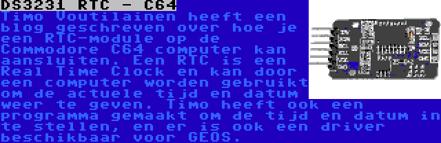 DS3231 RTC - C64 | Timo Voutilainen heeft een blog geschreven over hoe je een RTC-module op de Commodore C64 computer kan aansluiten. Een RTC is een Real Time Clock en kan door een computer worden gebruikt om de actuele tijd en datum weer te geven. Timo heeft ook een programma gemaakt om de tijd en datum in te stellen, en er is ook een driver beschikbaar voor GEOS.