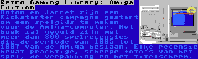 Retro Gaming Library: Amiga Edition | Anton en Jarret zijn een Kickstarter-campagne gestart om een spelgids te maken voor de Amiga-computer. Het boek zal gevuld zijn met meer dan 300 spelrecensies die de periode van 1985 tot 1997 van de Amiga beslaan. Elke recensie bevat prachtige, scherpe foto's van het spel, de verpakking en het titelscherm.