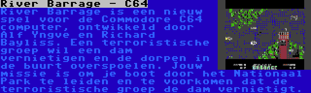 River Barrage - C64 | River Barrage is een nieuw spel voor de Commodore C64 computer, ontwikkeld door Alf Yngve en Richard Bayliss. Een terroristische groep wil een dam vernietigen en de dorpen in de buurt overspoelen. Jouw missie is om je boot door het Nationaal Park te leiden en te voorkomen dat de terroristische groep de dam vernietigt.