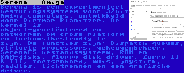 Serena - Amiga | Serena is een experimenteel besturingssysteem voor 32bit Amiga computers, ontwikkeld door Dietmar Planitzer. De kernel is object-georiënteerd en ontworpen om cross-platform en toekomstbestendig te zijn. De functies zijn: Dispatch queues, virtuele processors, geheugenbeheer, SerenaFS bestandssysteem, ROM en RAM-disks, floppy disk driver, Zorro II & III, toetsenbord, muis, joystick, paddles, lichtpennen en een grafische driver.