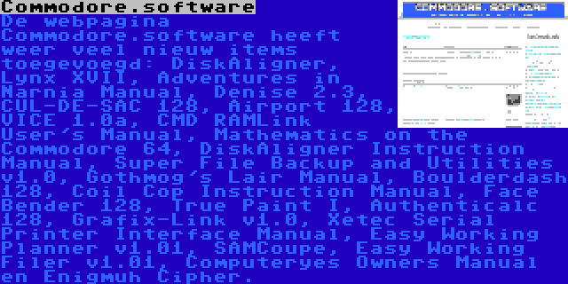 Commodore.software | De webpagina Commodore.software heeft weer veel nieuw items toegevoegd: DiskAligner, Lynx XVII, Adventures in Narnia Manual, Denise 2.3, CUL-DE-SAC 128, Airport 128, VICE 1.0a, CMD RAMLink User's Manual, Mathematics on the Commodore 64, DiskAligner Instruction Manual, Super File Backup and Utilities v1.0, Gothmog's Lair Manual, Boulderdash 128, Coil Cop Instruction Manual, Face Bender 128, True Paint I, Authenticalc 128, Grafix-Link v1.0, Xetec Serial Printer Interface Manual, Easy Working Planner v1.01, SAMCoupe, Easy Working Filer v1.01, Computeryes Owners Manual en Enigmuh Cipher.