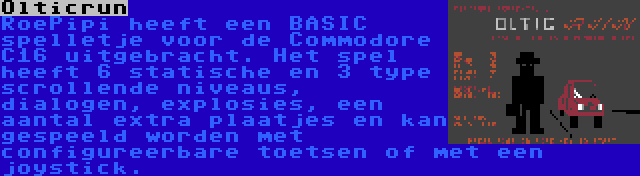 Olticrun | RoePipi heeft een BASIC spelletje voor de Commodore C16 uitgebracht. Het spel heeft 6 statische en 3 type scrollende niveaus, dialogen, explosies, een aantal extra plaatjes en kan gespeeld worden met configureerbare toetsen of met een joystick.