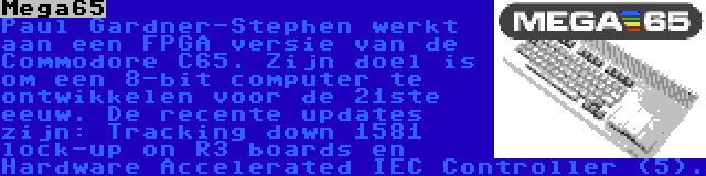 Mega65 | Paul Gardner-Stephen werkt aan een FPGA versie van de Commodore C65. Zijn doel is om een 8-bit computer te ontwikkelen voor de 21ste eeuw. De recente updates zijn: Tracking down 1581 lock-up on R3 boards en Hardware Accelerated IEC Controller (5).