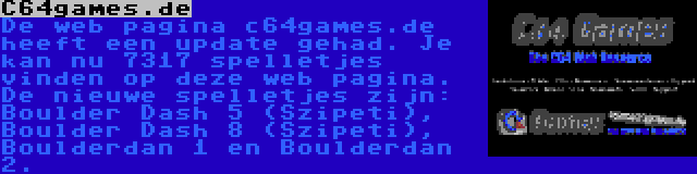 C64games.de | De web pagina c64games.de heeft een update gehad. Je kan nu 7317 spelletjes vinden op deze web pagina. De nieuwe spelletjes zijn: Boulder Dash 5 (Szipeti), Boulder Dash 8 (Szipeti), Boulderdan 1 en Boulderdan 2.