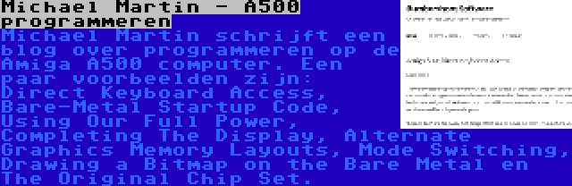 Michael Martin - A500 programmeren | Michael Martin schrijft een blog over programmeren op de Amiga A500 computer. Een paar voorbeelden zijn: Direct Keyboard Access, Bare-Metal Startup Code, Using Our Full Power, Completing The Display, Alternate Graphics Memory Layouts, Mode Switching, Drawing a Bitmap on the Bare Metal en The Original Chip Set.