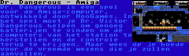 Dr. Dangerous - Amiga | Dr. Dangerous is een spel voor de Amiga-computer, ontwikkeld door HooGames. In het spel moet je Dr. Victor Dangerous helpen om genoeg batterijen te vinden om de computers van het station te herstellen en de controle terug te krijgen. Maar wees op je hoede voor de vreemde wezens die je zullen aanvallen.