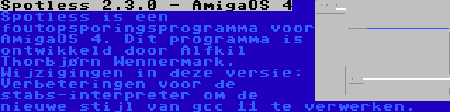 Spotless 2.3.0 - AmigaOS 4 | Spotless is een foutopsporingsprogramma voor AmigaOS 4. Dit programma is ontwikkeld door Alfkil Thorbjørn Wennermark. Wijzigingen in deze versie: Verbeteringen voor de stabs-interpreter om de nieuwe stijl van gcc 11 te verwerken.