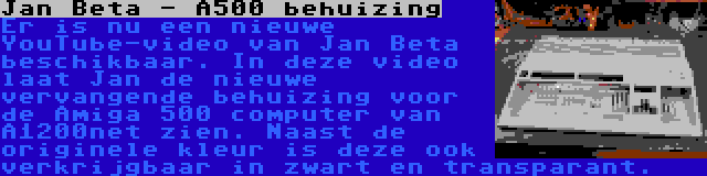 Jan Beta - A500 behuizing | Er is nu een nieuwe YouTube-video van Jan Beta beschikbaar. In deze video laat Jan de nieuwe vervangende behuizing voor de Amiga 500 computer van A1200net zien. Naast de originele kleur is deze ook verkrijgbaar in zwart en transparant.