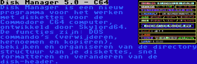 Disk Manager 5.0 - C64 | Disk Manager is een nieuw programma voor het werken met diskettes voor de Commodore C64 computer, ontwikkeld door Skylord64. De functies zijn: DOS commando's (verwijderen, hernoemen en kopiëren), bekijken en organiseren van de directory structuur van je diskettes, snel formatteren en veranderen van de disk-header.