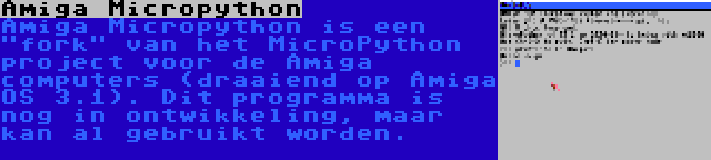 Amiga Micropython | Amiga Micropython is een fork van het MicroPython project voor de Amiga computers (draaiend op Amiga OS 3.1). Dit programma is nog in ontwikkeling, maar kan al gebruikt worden.