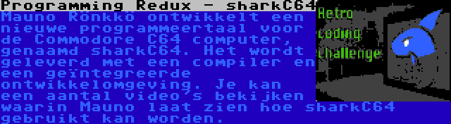 Programming Redux - sharkC64 | Mauno Rönkkö ontwikkelt een nieuwe programmeertaal voor de Commodore C64 computer, genaamd sharkC64. Het wordt geleverd met een compiler en een geïntegreerde ontwikkelomgeving. Je kan een aantal video's bekijken waarin Mauno laat zien hoe sharkC64 gebruikt kan worden.