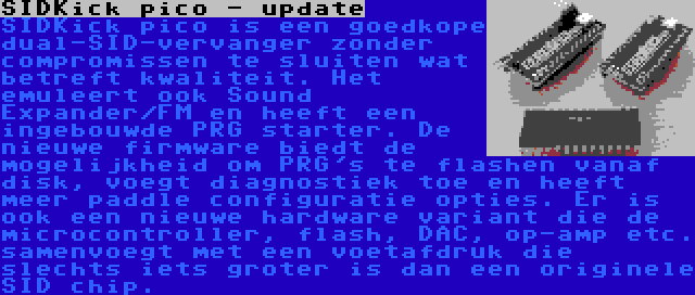 SIDKick pico - update | SIDKick pico is een goedkope dual-SID-vervanger zonder compromissen te sluiten wat betreft kwaliteit. Het emuleert ook Sound Expander/FM en heeft een ingebouwde PRG starter. De nieuwe firmware biedt de mogelijkheid om PRG's te flashen vanaf disk, voegt diagnostiek toe en heeft meer paddle configuratie opties.
Er is ook een nieuwe hardware variant die de microcontroller, flash, DAC, op-amp etc. samenvoegt met een voetafdruk die slechts iets groter is dan een originele SID chip.
