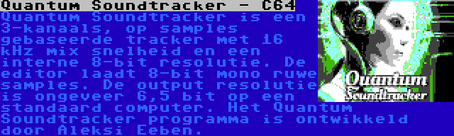 Quantum Soundtracker - C64 | Quantum Soundtracker is een 3-kanaals, op samples gebaseerde tracker met 16 kHz mix snelheid en een interne 8-bit resolutie. De editor laadt 8-bit mono ruwe samples. De output resolutie is ongeveer 6,5 bit op een standaard computer. Het Quantum Soundtracker programma is ontwikkeld door Aleksi Eeben.