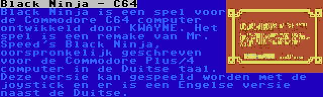 Black Ninja - C64 | Black Ninja is een spel voor de Commodore C64 computer ontwikkeld door KWAYNE. Het spel is een remake van Mr. Speed's Black Ninja, oorspronkelijk geschreven voor de Commodore Plus/4 computer in de Duitse taal. Deze versie kan gespeeld worden met de joystick en er is een Engelse versie naast de Duitse.