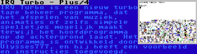 IRQ Turbo - Plus/4 | IRQ Turbo is een nieuw turbo tape beheer programma, dat het afspelen van muziek, animaties of zelfs simpele spelletjes mogelijk maakt terwijl het hoofdprogramma op de achtergrond laadt. Het programma is ontwikkeld door Ulysses777, en hij heeft een voorbeeld en instructies toegevoegd.