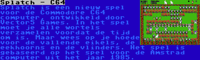 Splatch - C64 | Splatch is een nieuw spel voor de Commodore C64 computer, ontwikkeld door Vector5 Games. In het spel moet je alle wortels verzamelen voordat de tijd om is. Maar wees op je hoede voor de vallende eikels, de eekhoorns en de vlinders. Het spel is gebaseerd op het spel voor de Amstrad computer uit het jaar 1985.