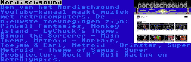 Nordischsound | Ben van het Nordischsound YouTube-kanaal maakt muziek met retrocomputers. De nieuwste toevoegingen zijn: Pinball Fantasies, Monkey Island - LeChuck's Theme, Simon the Sorcerer - Main Theme, Metroid - Norfair, Toejam & Earl, Metroid - Brinstar, Super Metroid - Theme of Samus, Super Probotector, Rock N' Roll Racing en RetrOlympics.