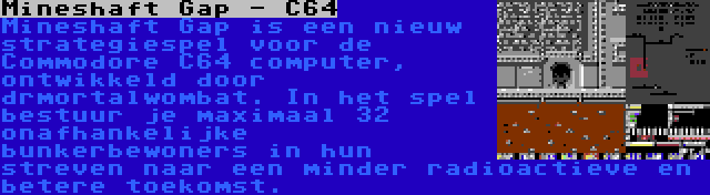 Mineshaft Gap - C64 | Mineshaft Gap is een nieuw strategiespel voor de Commodore C64 computer, ontwikkeld door drmortalwombat. In het spel bestuur je maximaal 32 onafhankelijke bunkerbewoners in hun streven naar een minder radioactieve en betere toekomst.