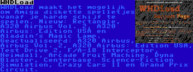 WHDLoad | WHDLoad maakt het mogelijk om Amiga diskette spelletjes vanaf je harde schijf te spelen. Nieuw: Rectangle, A320 Airbus Vol. 2, A320 Airbus: Edition USA en Aladdin's Magic Lamp. Geactualiseerd: A320 Airbus, Airbus Vol. 2, A320 Airbus: Edition USA, Test Drive 2, F/A-18 Interceptor, Heimdall, Arcade Fruit Machine, Dyna Blaster, Centerbase: Science-Fiction Simulation, Crazy Cars II en Grand Prix Circuit.