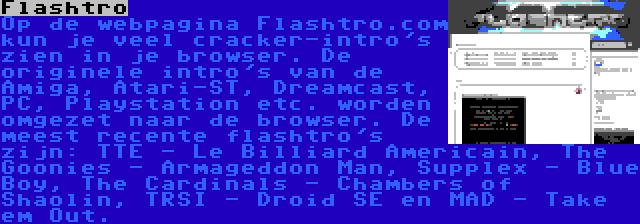 Flashtro | Op de webpagina Flashtro.com kun je veel cracker-intro's zien in je browser. De originele intro's van de Amiga, Atari-ST, Dreamcast, PC, Playstation etc. worden omgezet naar de browser. De meest recente flashtro's zijn: TTE - Le Billiard Americain, The Goonies - Armageddon Man, Supplex - Blue Boy, The Cardinals - Chambers of Shaolin, TRSI - Droid SE en MAD - Take em Out.