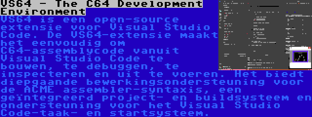 VS64 - The C64 Development Environment | VS64 is een open-source extensie voor Visual Studio Code. De VS64-extensie maakt het eenvoudig om C64-assemblycode vanuit Visual Studio Code te bouwen, te debuggen, te inspecteren en uit te voeren. Het biedt diepgaande bewerkingsondersteuning voor de ACME assembler-syntaxis, een geïntegreerd project- en buildsysteem en ondersteuning voor het Visual Studio Code-taak- en startsysteem.