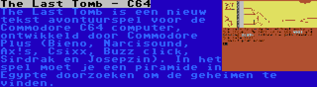 The Last Tomb - C64 | The Last Tomb is een nieuw tekst avontuurspel voor de Commodore C64 computer, ontwikkeld door Commodore Plus (Bieno, Narcisound, Ax!s, Csixx, Buzz click, Sirdrak en Josepzin). In het spel moet je een piramide in Egypte doorzoeken om de geheimen te vinden.