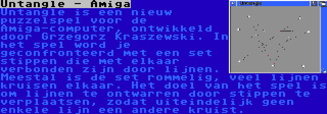Untangle - Amiga | Untangle is een nieuw puzzelspel voor de Amiga-computer, ontwikkeld door Grzegorz Kraszewski. In het spel word je geconfronteerd met een set stippen die met elkaar verbonden zijn door lijnen. Meestal is de set rommelig, veel lijnen kruisen elkaar. Het doel van het spel is om lijnen te ontwarren door stippen te verplaatsen, zodat uiteindelijk geen enkele lijn een andere kruist.