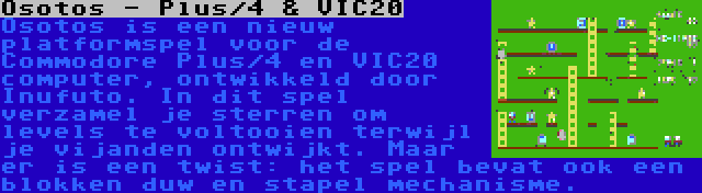 Osotos - Plus/4 & VIC20 | Osotos is een nieuw platformspel voor de Commodore Plus/4 en VIC20 computer, ontwikkeld door Inufuto. In dit spel verzamel je sterren om levels te voltooien terwijl je vijanden ontwijkt. Maar er is een twist: het spel bevat ook een blokken duw en stapel mechanisme.