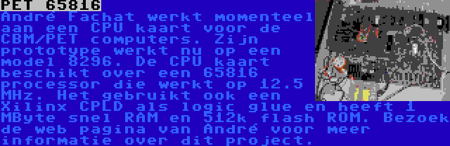 PET 65816 | André Fachat werkt momenteel aan een CPU kaart voor de CBM/PET computers. Zijn prototype werkt nu op een model 8296. De CPU kaart beschikt over een 65816 processor die werkt op 12.5 MHz. Het gebruikt ook een Xilinx CPLD als logic glue en heeft 1 MByte snel RAM en 512k flash ROM. Bezoek de web pagina van André voor meer informatie over dit project.