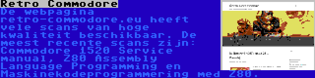 Retro Commodore | De webpagina retro-commodore.eu heeft vele scans van hoge kwaliteit beschikbaar. De meest recente scans zijn: Commodore 1520 Service manual, Z80 Assembly Language Programming en Maskinekodeprogrammering med Z80.